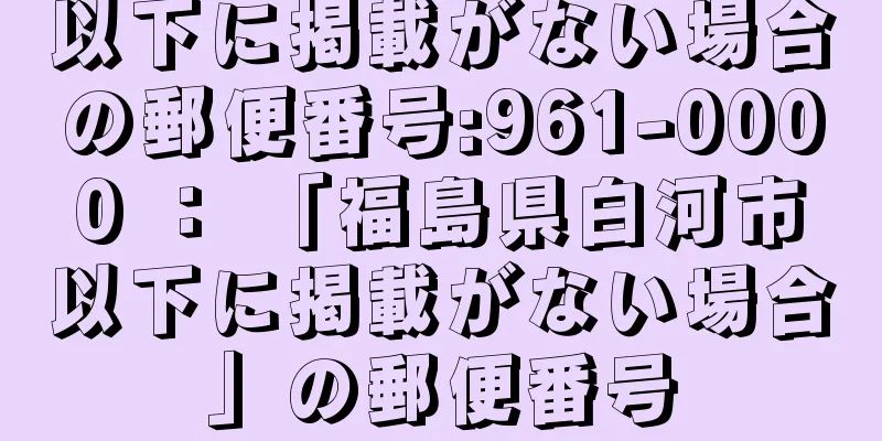 以下に掲載がない場合の郵便番号:961-0000 ： 「福島県白河市以下に掲載がない場合」の郵便番号