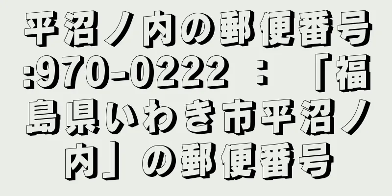 平沼ノ内の郵便番号:970-0222 ： 「福島県いわき市平沼ノ内」の郵便番号