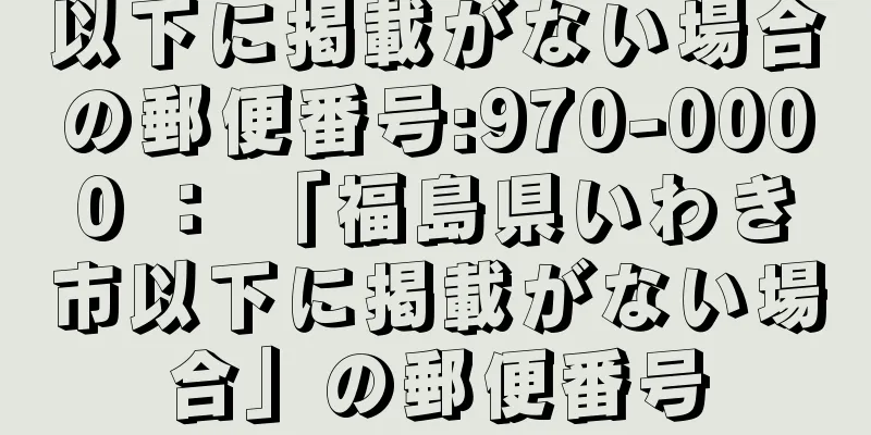 以下に掲載がない場合の郵便番号:970-0000 ： 「福島県いわき市以下に掲載がない場合」の郵便番号