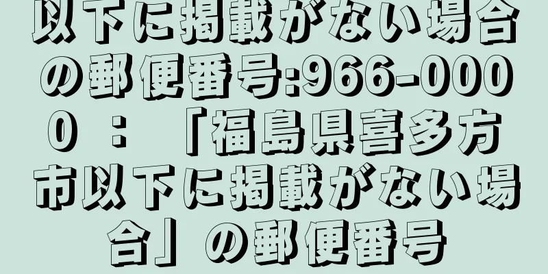 以下に掲載がない場合の郵便番号:966-0000 ： 「福島県喜多方市以下に掲載がない場合」の郵便番号