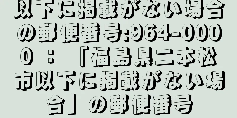 以下に掲載がない場合の郵便番号:964-0000 ： 「福島県二本松市以下に掲載がない場合」の郵便番号