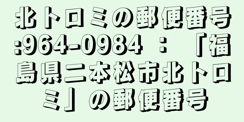 北トロミの郵便番号:964-0984 ： 「福島県二本松市北トロミ」の郵便番号