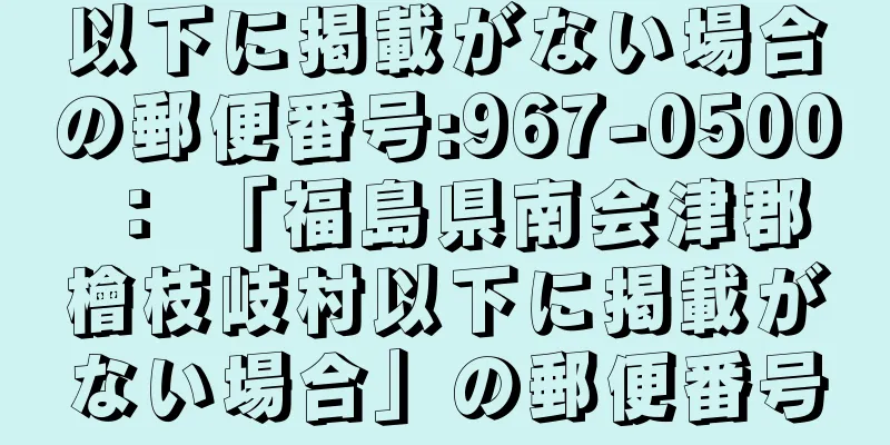 以下に掲載がない場合の郵便番号:967-0500 ： 「福島県南会津郡檜枝岐村以下に掲載がない場合」の郵便番号