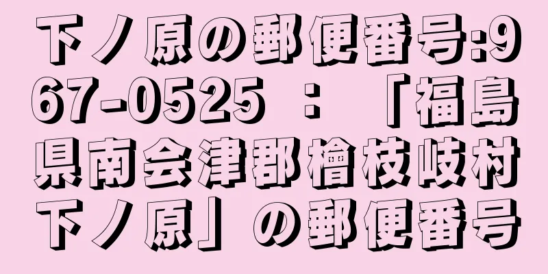 下ノ原の郵便番号:967-0525 ： 「福島県南会津郡檜枝岐村下ノ原」の郵便番号