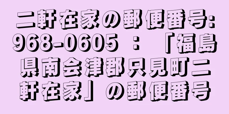 二軒在家の郵便番号:968-0605 ： 「福島県南会津郡只見町二軒在家」の郵便番号