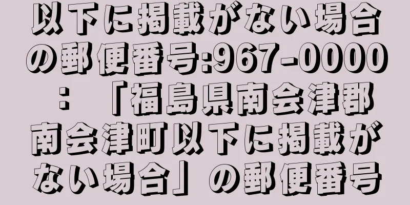 以下に掲載がない場合の郵便番号:967-0000 ： 「福島県南会津郡南会津町以下に掲載がない場合」の郵便番号