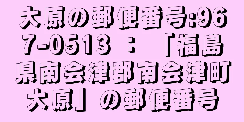 大原の郵便番号:967-0513 ： 「福島県南会津郡南会津町大原」の郵便番号