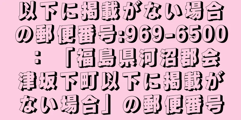 以下に掲載がない場合の郵便番号:969-6500 ： 「福島県河沼郡会津坂下町以下に掲載がない場合」の郵便番号