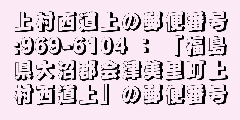 上村西道上の郵便番号:969-6104 ： 「福島県大沼郡会津美里町上村西道上」の郵便番号