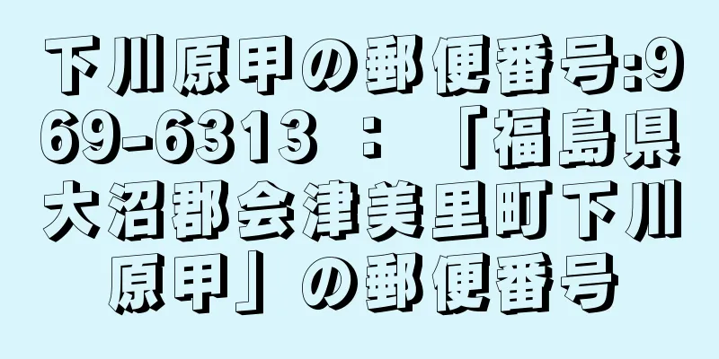 下川原甲の郵便番号:969-6313 ： 「福島県大沼郡会津美里町下川原甲」の郵便番号