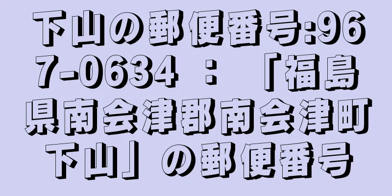 下山の郵便番号:967-0634 ： 「福島県南会津郡南会津町下山」の郵便番号