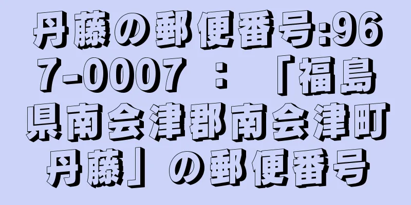 丹藤の郵便番号:967-0007 ： 「福島県南会津郡南会津町丹藤」の郵便番号