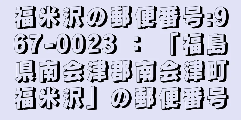 福米沢の郵便番号:967-0023 ： 「福島県南会津郡南会津町福米沢」の郵便番号