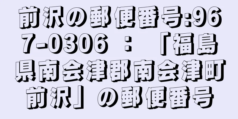 前沢の郵便番号:967-0306 ： 「福島県南会津郡南会津町前沢」の郵便番号