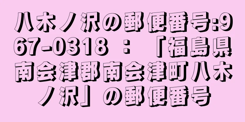 八木ノ沢の郵便番号:967-0318 ： 「福島県南会津郡南会津町八木ノ沢」の郵便番号