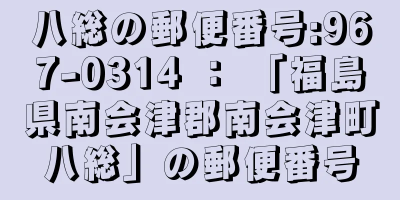 八総の郵便番号:967-0314 ： 「福島県南会津郡南会津町八総」の郵便番号