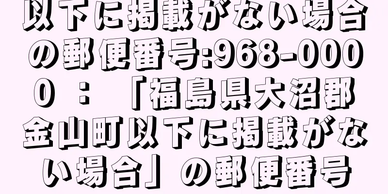 以下に掲載がない場合の郵便番号:968-0000 ： 「福島県大沼郡金山町以下に掲載がない場合」の郵便番号