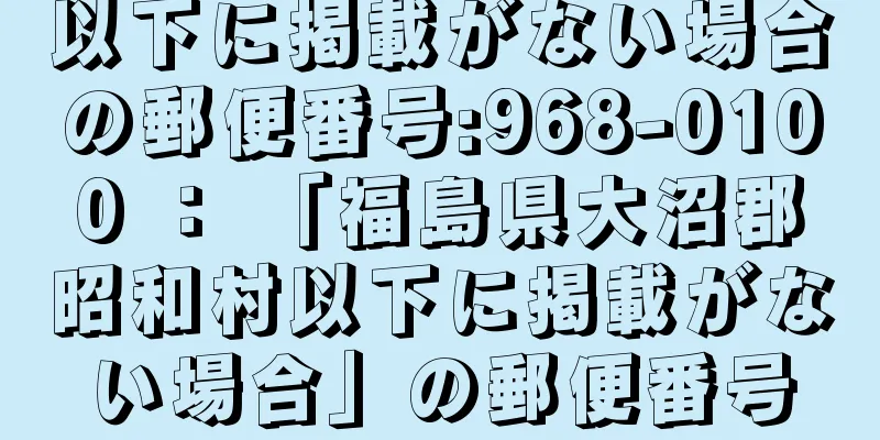 以下に掲載がない場合の郵便番号:968-0100 ： 「福島県大沼郡昭和村以下に掲載がない場合」の郵便番号