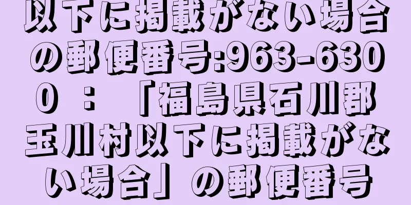 以下に掲載がない場合の郵便番号:963-6300 ： 「福島県石川郡玉川村以下に掲載がない場合」の郵便番号