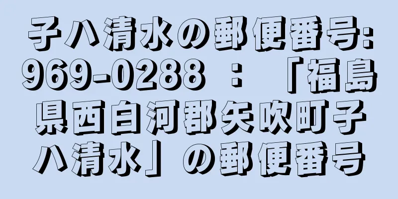 子ハ清水の郵便番号:969-0288 ： 「福島県西白河郡矢吹町子ハ清水」の郵便番号