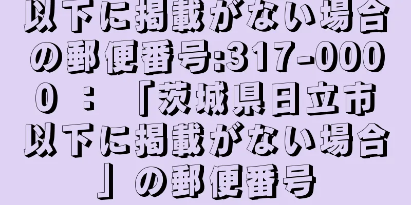 以下に掲載がない場合の郵便番号:317-0000 ： 「茨城県日立市以下に掲載がない場合」の郵便番号