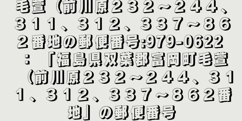 毛萱（前川原２３２〜２４４、３１１、３１２、３３７〜８６２番地の郵便番号:979-0622 ： 「福島県双葉郡富岡町毛萱（前川原２３２〜２４４、３１１、３１２、３３７〜８６２番地」の郵便番号