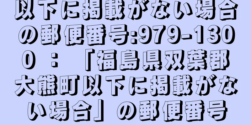 以下に掲載がない場合の郵便番号:979-1300 ： 「福島県双葉郡大熊町以下に掲載がない場合」の郵便番号