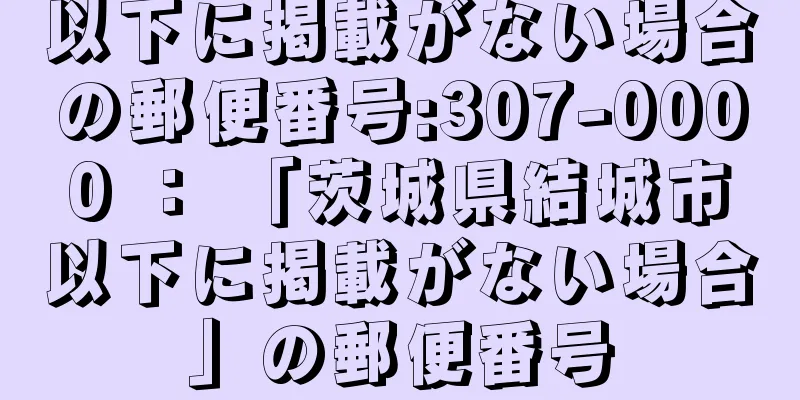 以下に掲載がない場合の郵便番号:307-0000 ： 「茨城県結城市以下に掲載がない場合」の郵便番号