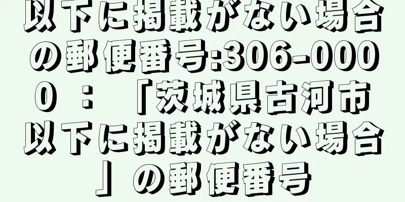 以下に掲載がない場合の郵便番号:306-0000 ： 「茨城県古河市以下に掲載がない場合」の郵便番号