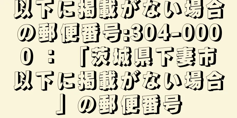 以下に掲載がない場合の郵便番号:304-0000 ： 「茨城県下妻市以下に掲載がない場合」の郵便番号