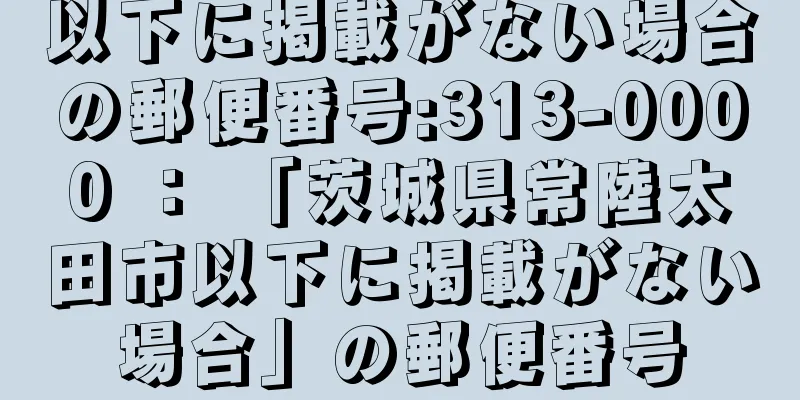 以下に掲載がない場合の郵便番号:313-0000 ： 「茨城県常陸太田市以下に掲載がない場合」の郵便番号