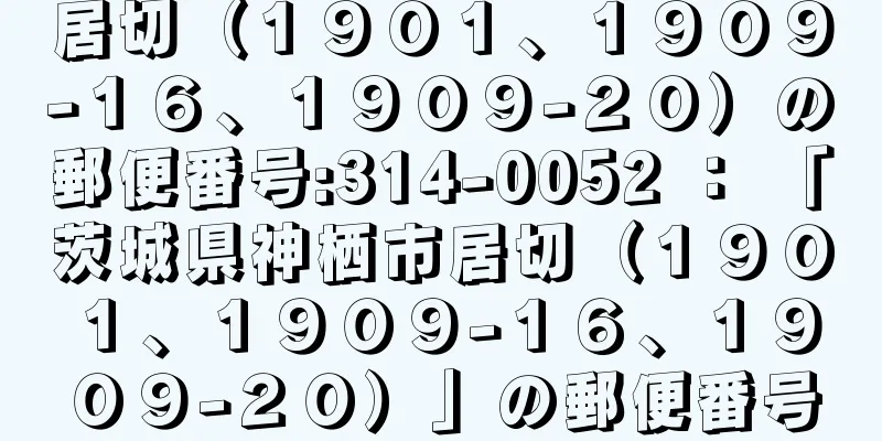 居切（１９０１、１９０９−１６、１９０９−２０）の郵便番号:314-0052 ： 「茨城県神栖市居切（１９０１、１９０９−１６、１９０９−２０）」の郵便番号