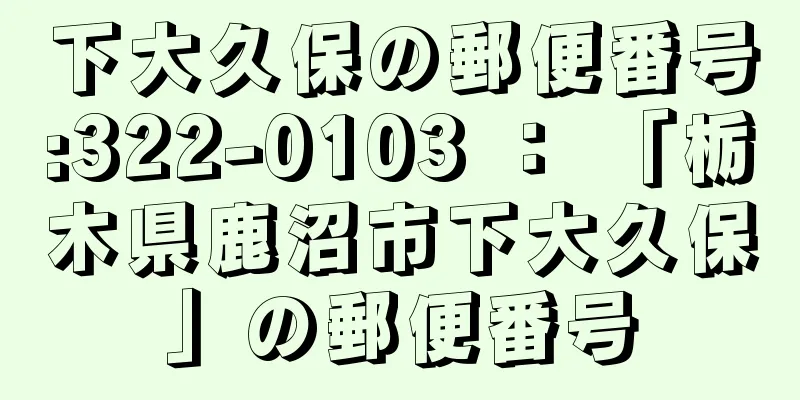 下大久保の郵便番号:322-0103 ： 「栃木県鹿沼市下大久保」の郵便番号