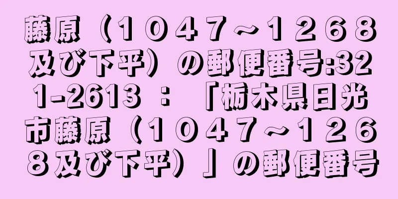 藤原（１０４７〜１２６８及び下平）の郵便番号:321-2613 ： 「栃木県日光市藤原（１０４７〜１２６８及び下平）」の郵便番号