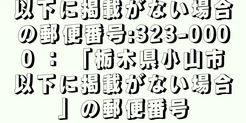 以下に掲載がない場合の郵便番号:323-0000 ： 「栃木県小山市以下に掲載がない場合」の郵便番号