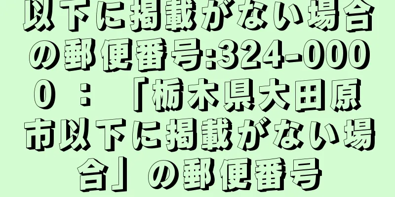 以下に掲載がない場合の郵便番号:324-0000 ： 「栃木県大田原市以下に掲載がない場合」の郵便番号