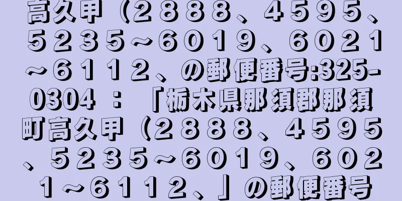 高久甲（２８８８、４５９５、５２３５〜６０１９、６０２１〜６１１２、の郵便番号:325-0304 ： 「栃木県那須郡那須町高久甲（２８８８、４５９５、５２３５〜６０１９、６０２１〜６１１２、」の郵便番号