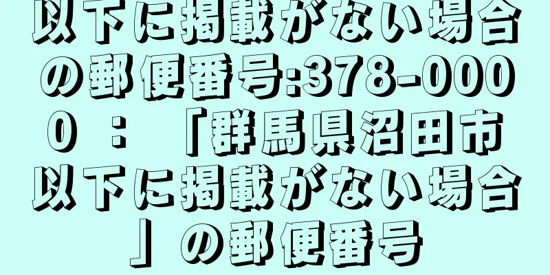 以下に掲載がない場合の郵便番号:378-0000 ： 「群馬県沼田市以下に掲載がない場合」の郵便番号