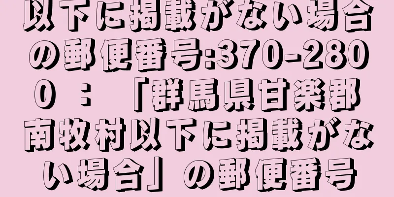 以下に掲載がない場合の郵便番号:370-2800 ： 「群馬県甘楽郡南牧村以下に掲載がない場合」の郵便番号