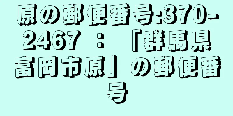 原の郵便番号:370-2467 ： 「群馬県富岡市原」の郵便番号