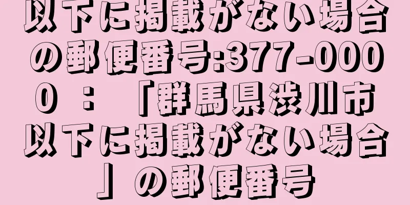 以下に掲載がない場合の郵便番号:377-0000 ： 「群馬県渋川市以下に掲載がない場合」の郵便番号