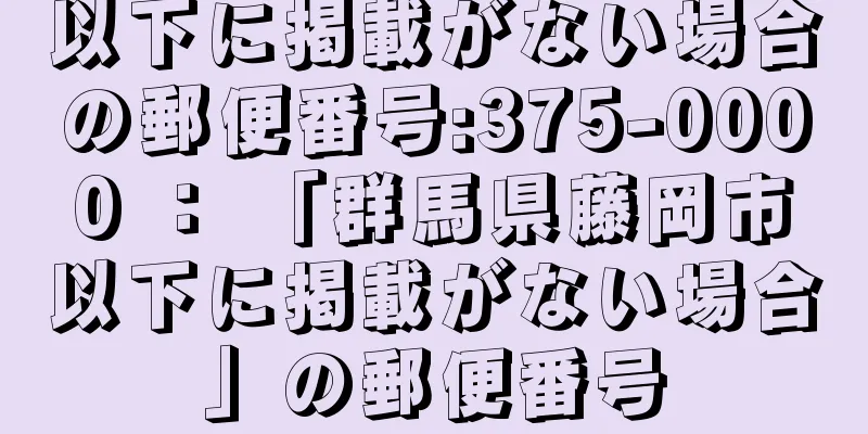 以下に掲載がない場合の郵便番号:375-0000 ： 「群馬県藤岡市以下に掲載がない場合」の郵便番号