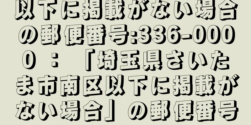 以下に掲載がない場合の郵便番号:336-0000 ： 「埼玉県さいたま市南区以下に掲載がない場合」の郵便番号