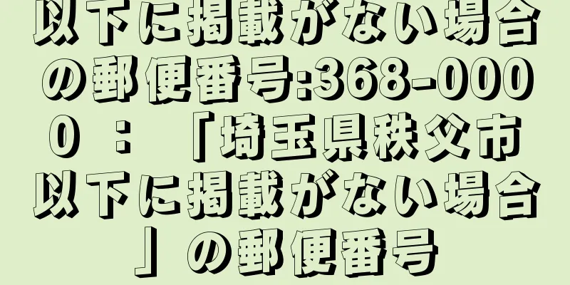 以下に掲載がない場合の郵便番号:368-0000 ： 「埼玉県秩父市以下に掲載がない場合」の郵便番号