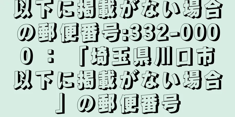 以下に掲載がない場合の郵便番号:332-0000 ： 「埼玉県川口市以下に掲載がない場合」の郵便番号