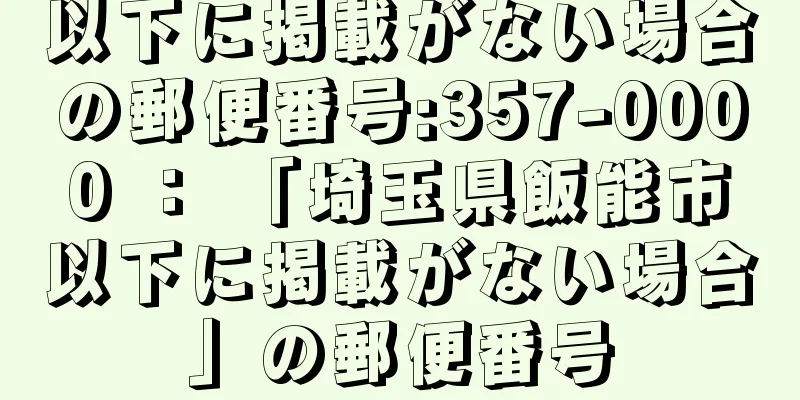 以下に掲載がない場合の郵便番号:357-0000 ： 「埼玉県飯能市以下に掲載がない場合」の郵便番号