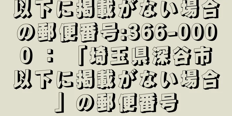 以下に掲載がない場合の郵便番号:366-0000 ： 「埼玉県深谷市以下に掲載がない場合」の郵便番号