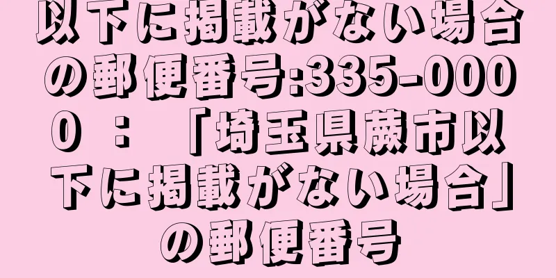 以下に掲載がない場合の郵便番号:335-0000 ： 「埼玉県蕨市以下に掲載がない場合」の郵便番号