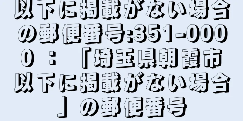 以下に掲載がない場合の郵便番号:351-0000 ： 「埼玉県朝霞市以下に掲載がない場合」の郵便番号