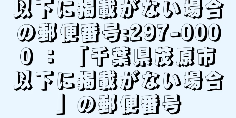 以下に掲載がない場合の郵便番号:297-0000 ： 「千葉県茂原市以下に掲載がない場合」の郵便番号